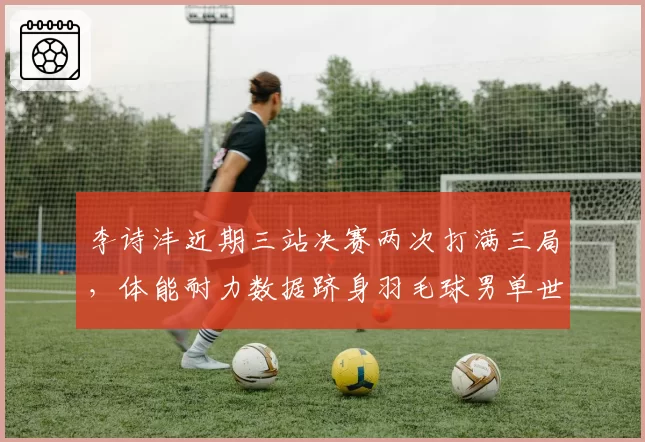 李诗沣近期三站决赛两次打满三局，体能耐力数据跻身羽毛球男单世界前三