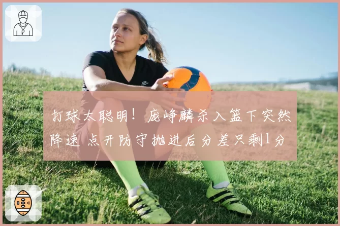 打球太聪明!庞峥麟杀入篮下突然降速 点开防守抛进后分差只剩1分