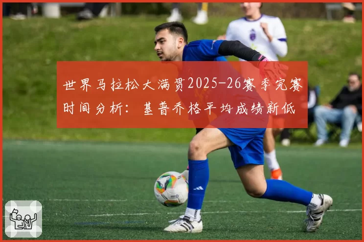 世界马拉松大满贯2025-26赛季完赛时间分析：基普乔格平均成绩新低
