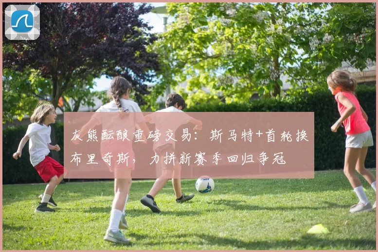 灰熊酝酿重磅交易:斯马特+首轮换布里奇斯,力拼新赛季回归争冠
