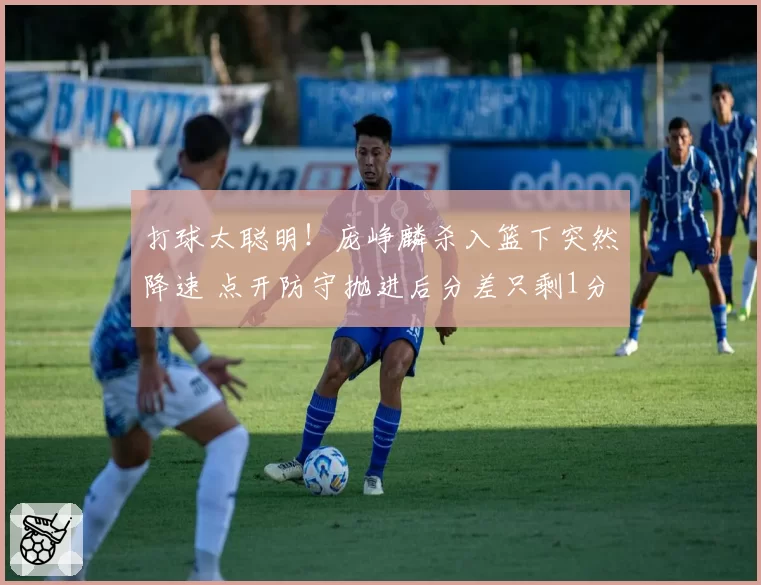 打球太聪明！庞峥麟杀入篮下突然降速 点开防守抛进后分差只剩1分