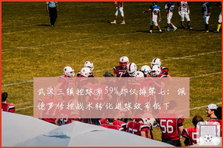 武汉三镇控球率59%却仅排第七：佩德罗传控战术转化进球效率低下