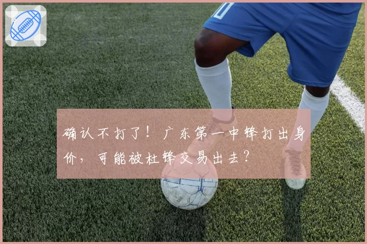 确认不打了！广东第一中锋打出身价，可能被杜锋交易出去？