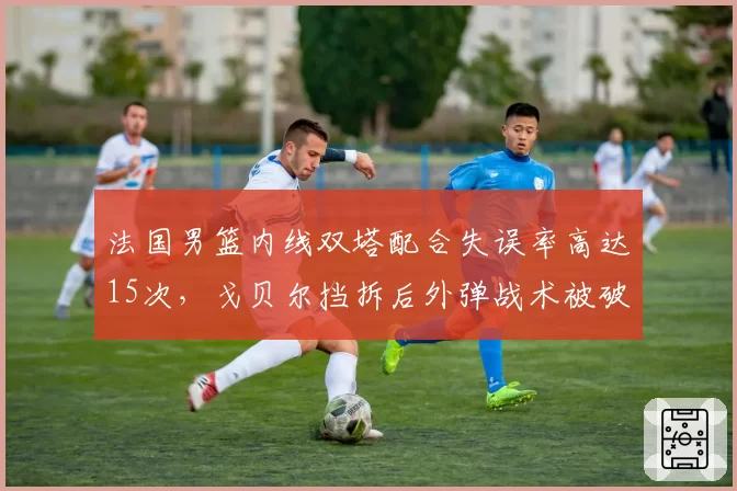 法国男篮内线双塔配合失误率高达15次，戈贝尔挡拆后外弹战术被破解？