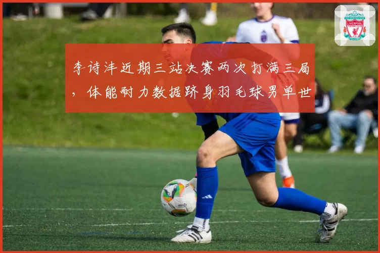 李诗沣近期三站决赛两次打满三局，体能耐力数据跻身羽毛球男单世界前三