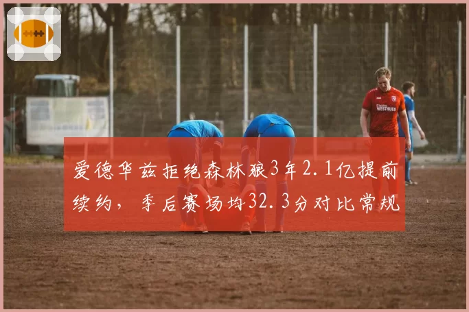爱德华兹拒绝森林狼3年2.1亿提前续约,季后赛场均32.3分对比常规赛提升5.9分成顶薪谈判核心依据