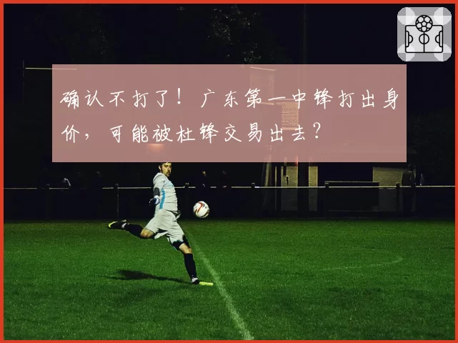 确认不打了！广东第一中锋打出身价，可能被杜锋交易出去？