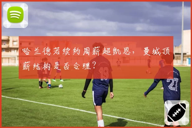 哈兰德若续约周薪超凯恩,曼城顶薪结构是否合理?