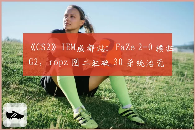 《CS2》IEM成都站：FaZe 2-0 横扫 G2，ropz 图二狂砍 30 杀统治荒漠迷城