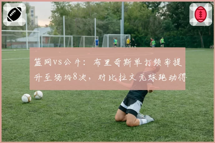 篮网vs公牛:布里奇斯单打频率提升至场均8次,对比拉文无球跑动得分下滑