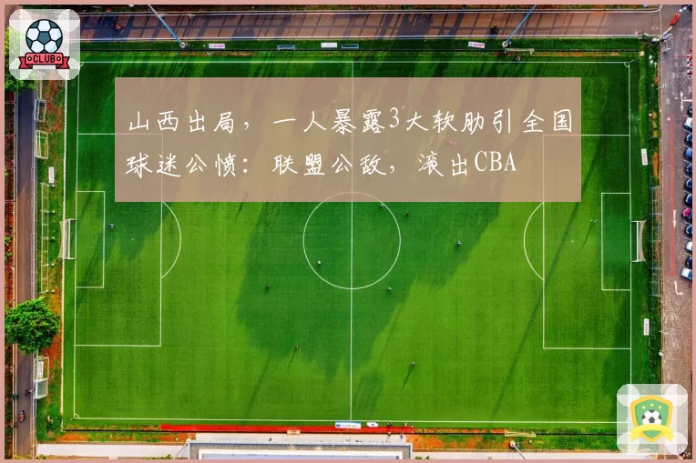 山西出局，一人暴露3大软肋引全国球迷公愤：联盟公敌，滚出CBA