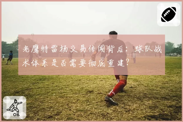 老鹰特雷杨交易传闻背后：球队战术体系是否需要彻底重建？