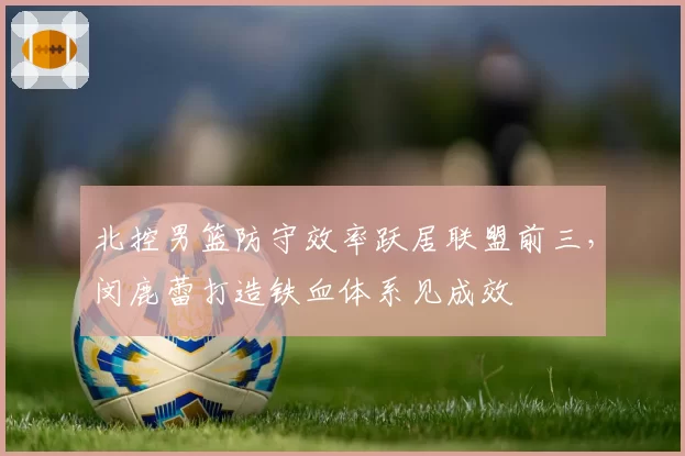 北控男篮防守效率跃居联盟前三，闵鹿蕾打造铁血体系见成效