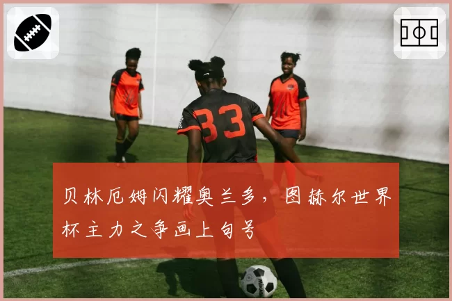 贝林厄姆闪耀奥兰多,图赫尔世界杯主力之争画上句号