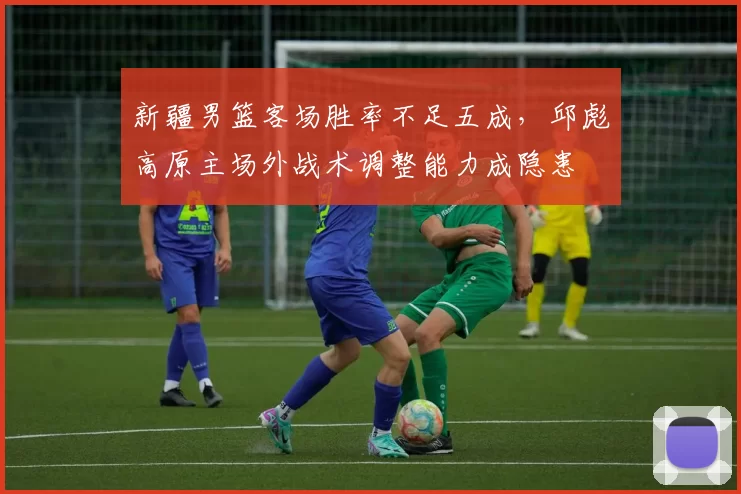 新疆男篮客场胜率不足五成,邱彪高原主场外战术调整能力成隐患