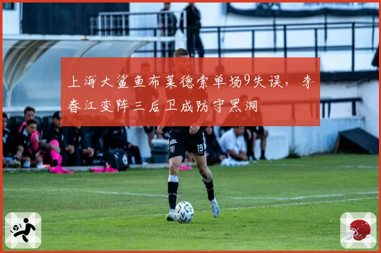 上海大鲨鱼布莱德索单场9失误，李春江变阵三后卫成防守黑洞