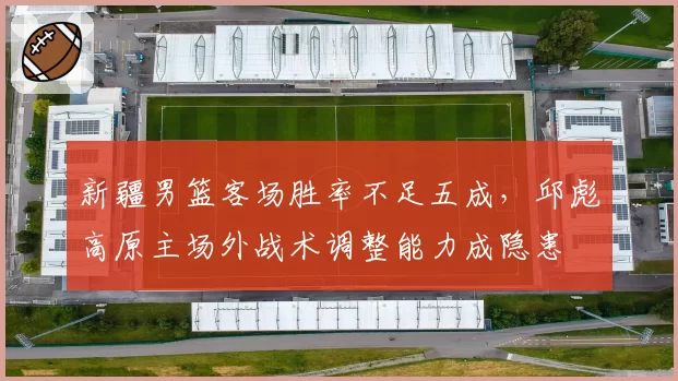 新疆男篮客场胜率不足五成,邱彪高原主场外战术调整能力成隐患