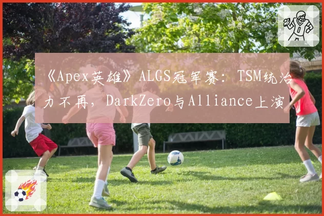 《Apex英雄》ALGS冠军赛：TSM统治力不再，DarkZero与Alliance上演积分榜首争夺战