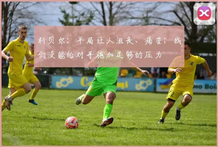 科贝尔:平局让人沮丧、痛苦;我们没能给对手施加足够的压力