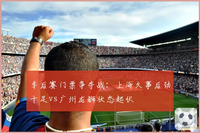 季后赛门票争夺战：上海久事后劲十足vs广州龙狮状态起伏