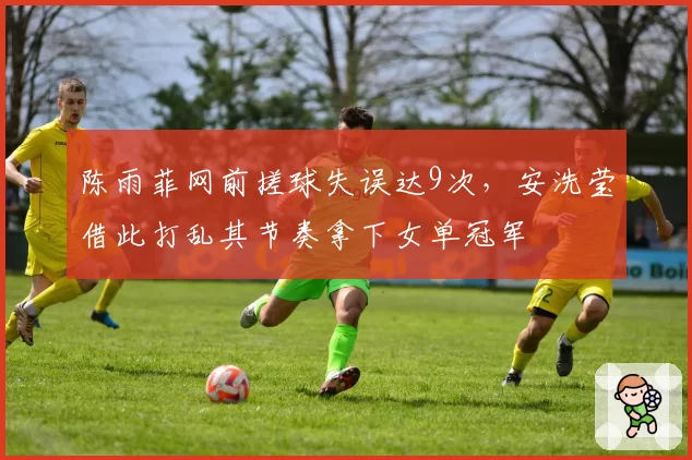 陈雨菲网前搓球失误达9次,安洗莹借此打乱其节奏拿下女单冠军