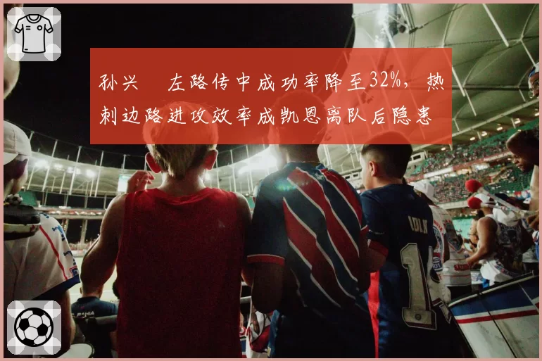 孙兴慜左路传中成功率降至32%,热刺边路进攻效率成凯恩离队后隐患