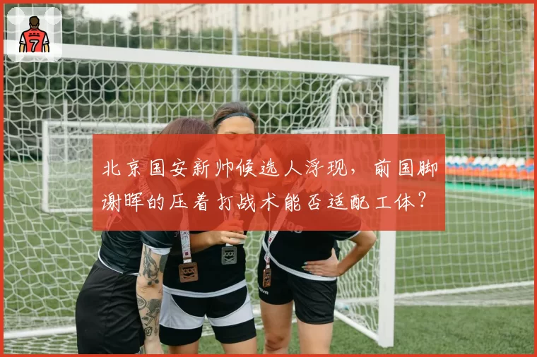 北京国安新帅候选人浮现，前国脚谢晖的压着打战术能否适配工体？