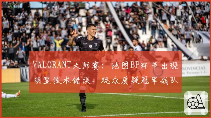 VALORANT大师赛：地图BP环节出现明显技术错误，观众质疑冠军战队“受益”