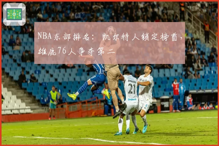 NBA东部排名：凯尔特人锁定榜首，雄鹿76人争夺第二