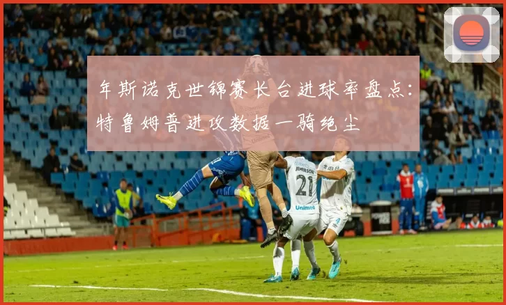 年斯诺克世锦赛长台进球率盘点：特鲁姆普进攻数据一骑绝尘