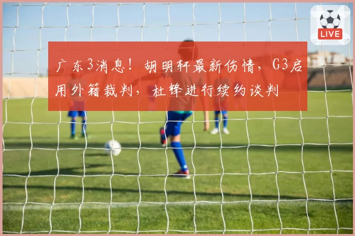 广东3消息！胡明轩最新伤情，G3启用外籍裁判，杜锋进行续约谈判
