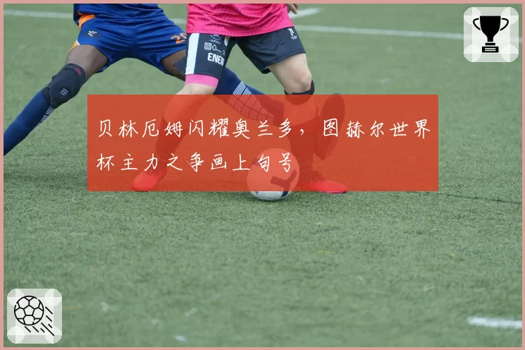 贝林厄姆闪耀奥兰多,图赫尔世界杯主力之争画上句号