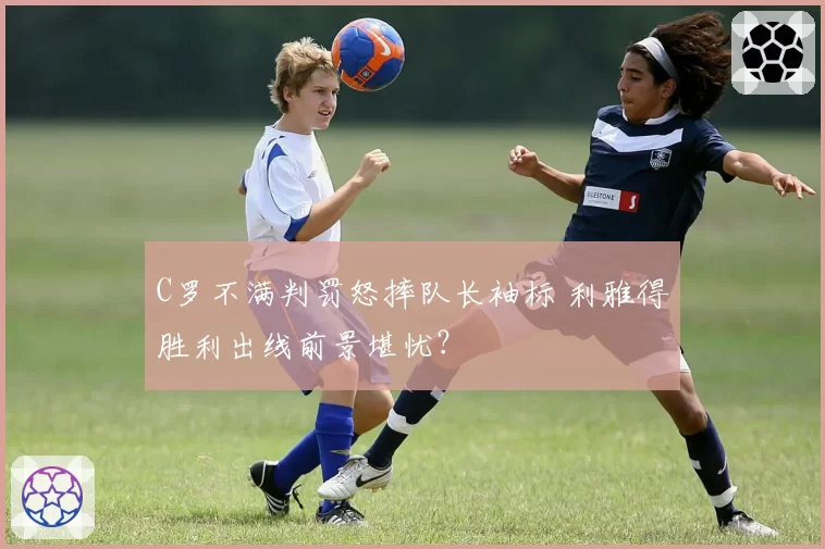 C罗不满判罚怒摔队长袖标 利雅得胜利出线前景堪忧?