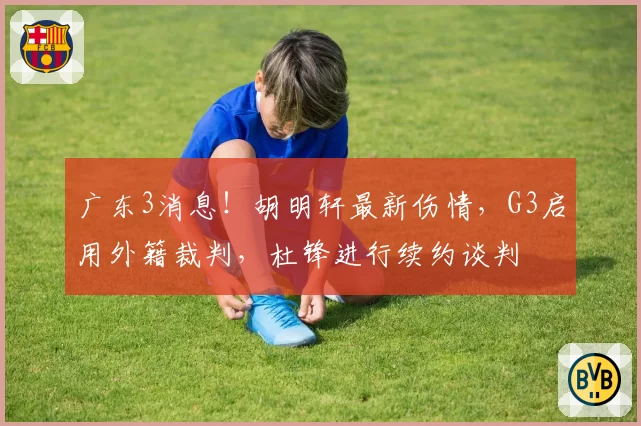 广东3消息！胡明轩最新伤情，G3启用外籍裁判，杜锋进行续约谈判