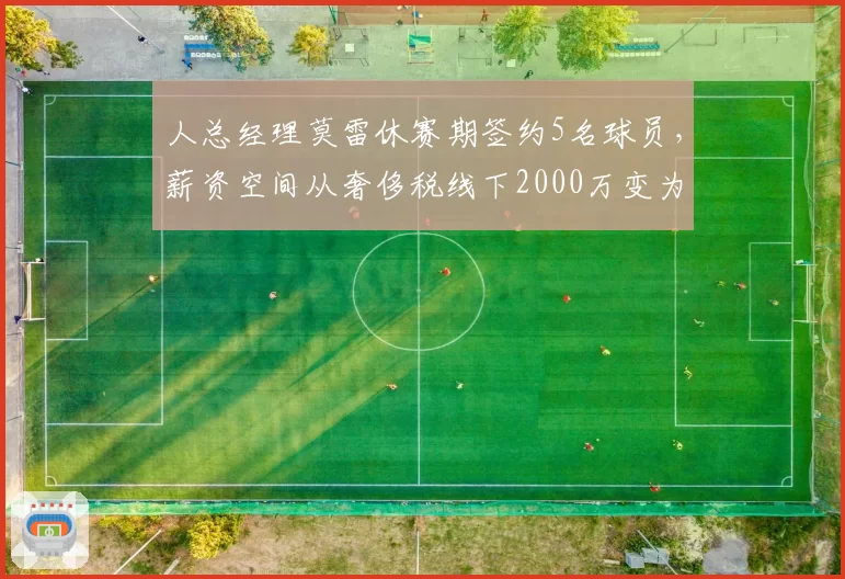 人总经理莫雷休赛期签约5名球员,薪资空间从奢侈税线下2000万变为满额