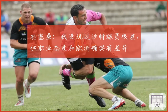 孔塞桑：我没说过沙特球员很差，但职业态度和欧洲确实有差异
