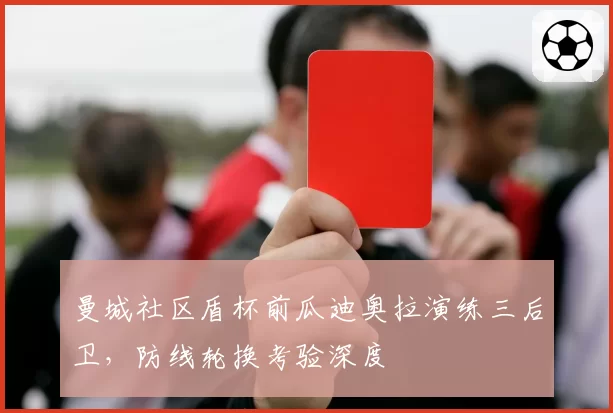 曼城社区盾杯前瓜迪奥拉演练三后卫,防线轮换考验深度