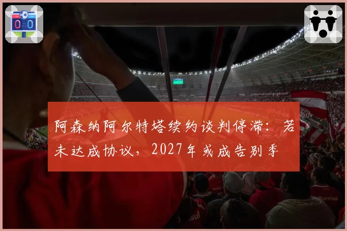 阿森纳阿尔特塔续约谈判停滞：若未达成协议，2027年或成告别季