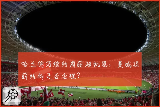 哈兰德若续约周薪超凯恩,曼城顶薪结构是否合理?