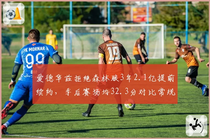 爱德华兹拒绝森林狼3年2.1亿提前续约,季后赛场均32.3分对比常规赛提升5.9分成顶薪谈判核心依据