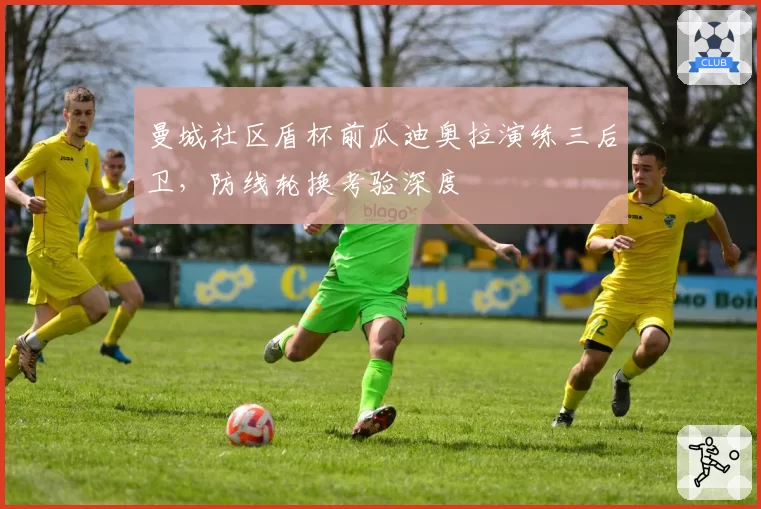 曼城社区盾杯前瓜迪奥拉演练三后卫,防线轮换考验深度
