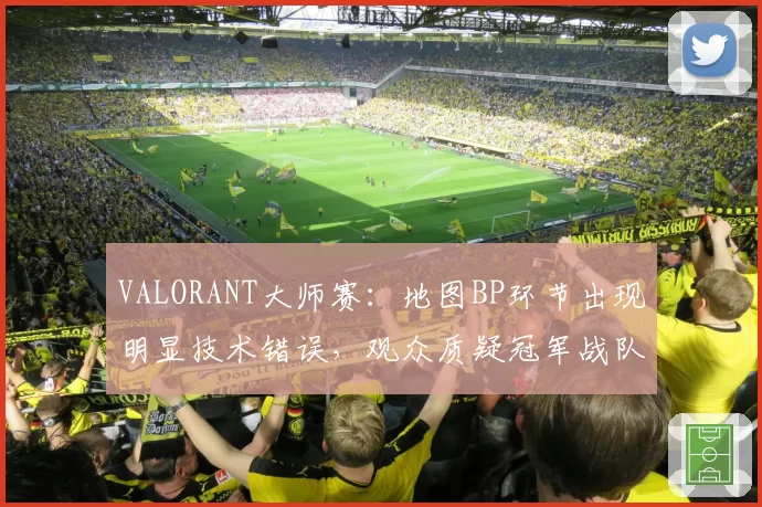 VALORANT大师赛：地图BP环节出现明显技术错误，观众质疑冠军战队“受益”