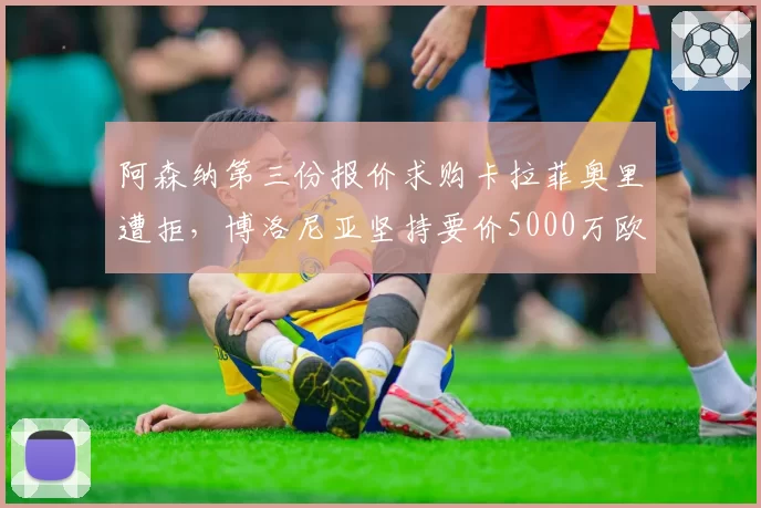 阿森纳第三份报价求购卡拉菲奥里遭拒,博洛尼亚坚持要价5000万欧