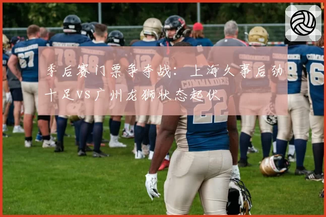 季后赛门票争夺战：上海久事后劲十足vs广州龙狮状态起伏