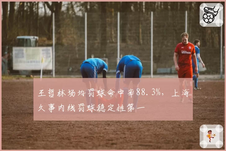 王哲林场均罚球命中率88.3%，上海久事内线罚球稳定性第一