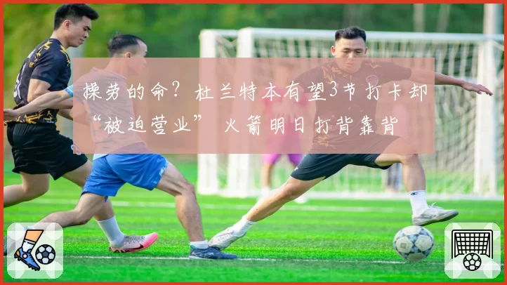 操劳的命？杜兰特本有望3节打卡却“被迫营业” 火箭明日打背靠背