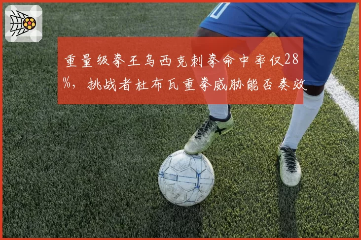 重量级拳王乌西克刺拳命中率仅28%,挑战者杜布瓦重拳威胁能否奏效?