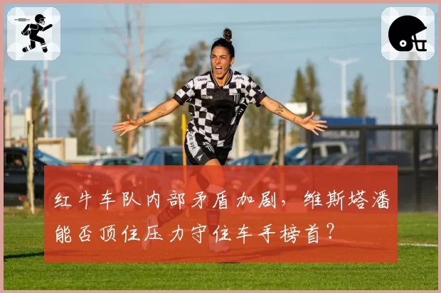红牛车队内部矛盾加剧,维斯塔潘能否顶住压力守住车手榜首?