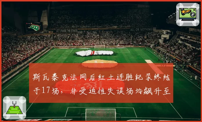斯瓦泰克法网后红土连胜纪录终结于17场,非受迫性失误场均飙升至32次