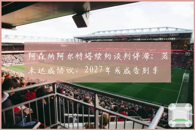 阿森纳阿尔特塔续约谈判停滞：若未达成协议，2027年或成告别季